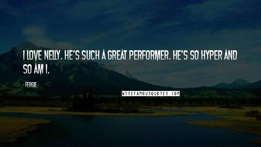 Fergie quotes: I love Nelly. He's such a great performer. He's so hyper and so am I.