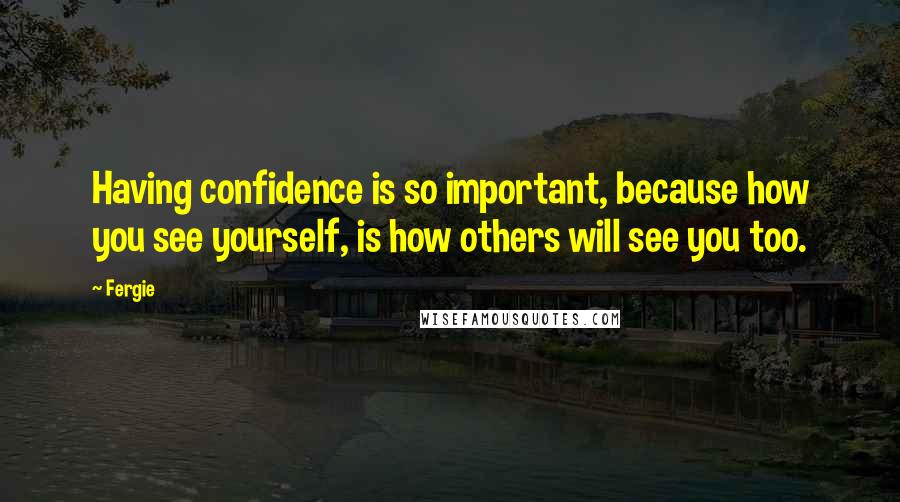 Fergie quotes: Having confidence is so important, because how you see yourself, is how others will see you too.