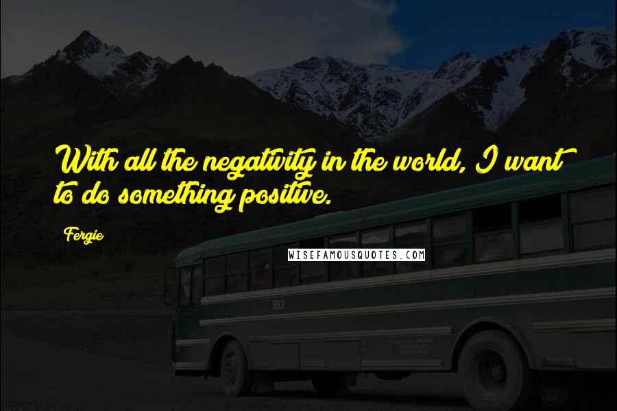 Fergie quotes: With all the negativity in the world, I want to do something positive.