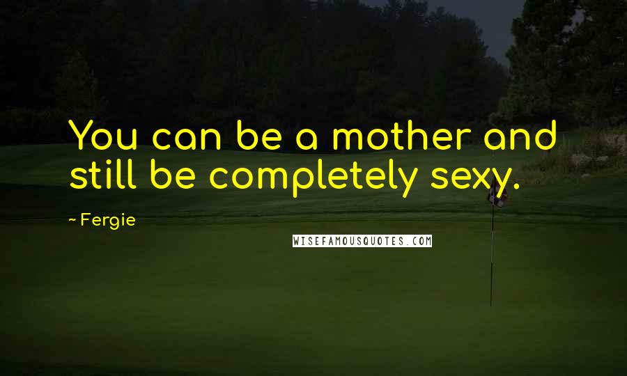 Fergie quotes: You can be a mother and still be completely sexy.