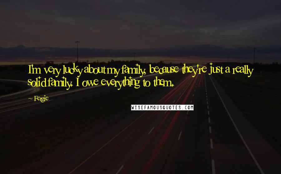 Fergie quotes: I'm very lucky about my family, because they're just a really solid family. I owe everything to them.