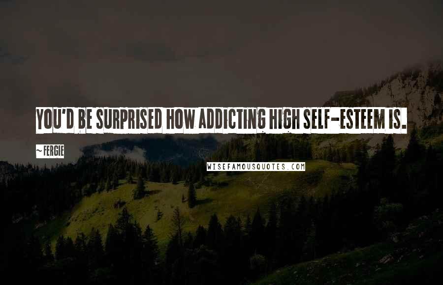 Fergie quotes: You'd be surprised how addicting high self-esteem is.