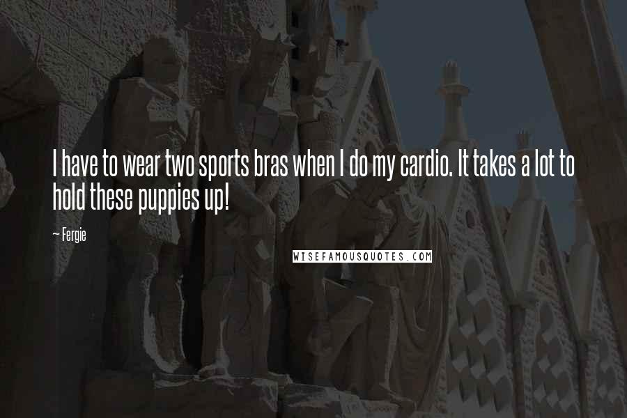 Fergie quotes: I have to wear two sports bras when I do my cardio. It takes a lot to hold these puppies up!