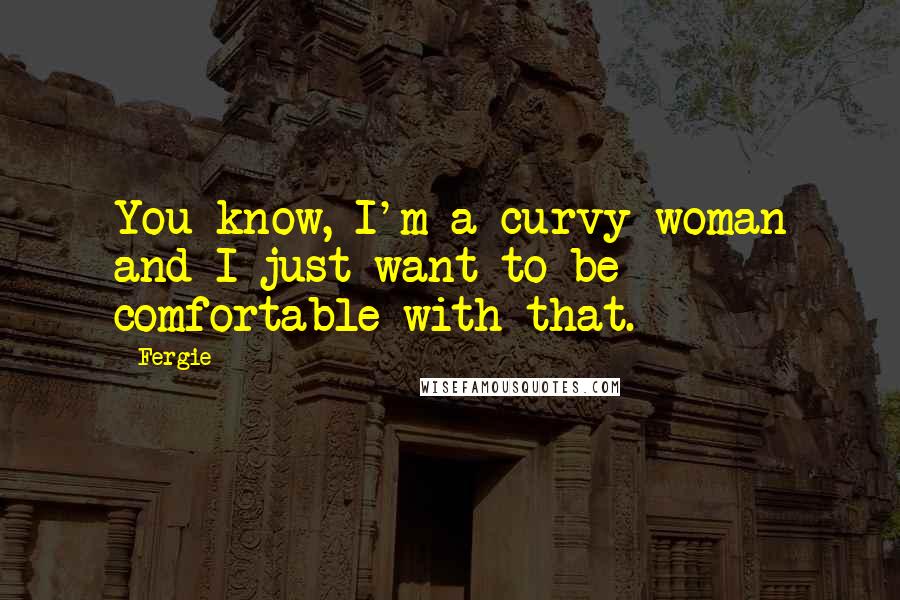 Fergie quotes: You know, I'm a curvy woman and I just want to be comfortable with that.