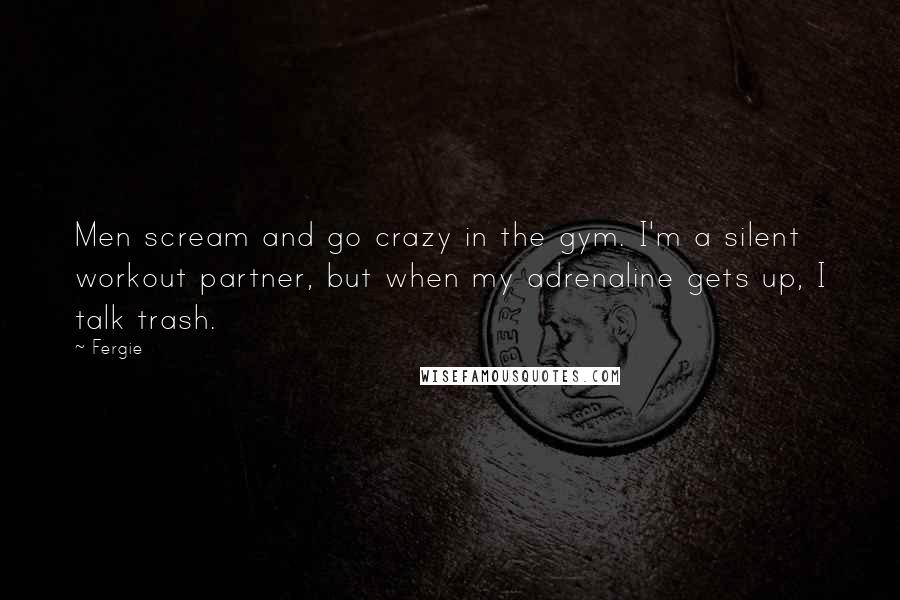 Fergie quotes: Men scream and go crazy in the gym. I'm a silent workout partner, but when my adrenaline gets up, I talk trash.