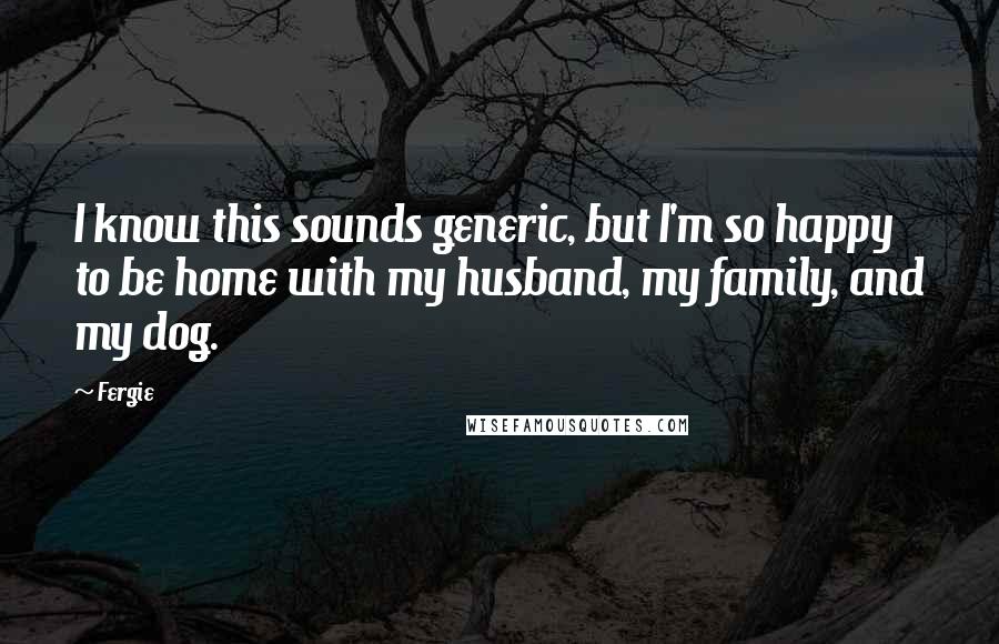 Fergie quotes: I know this sounds generic, but I'm so happy to be home with my husband, my family, and my dog.