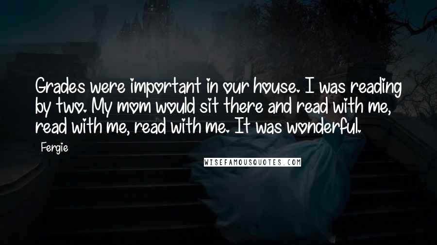 Fergie quotes: Grades were important in our house. I was reading by two. My mom would sit there and read with me, read with me, read with me. It was wonderful.