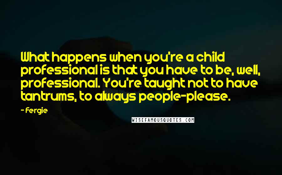 Fergie quotes: What happens when you're a child professional is that you have to be, well, professional. You're taught not to have tantrums, to always people-please.