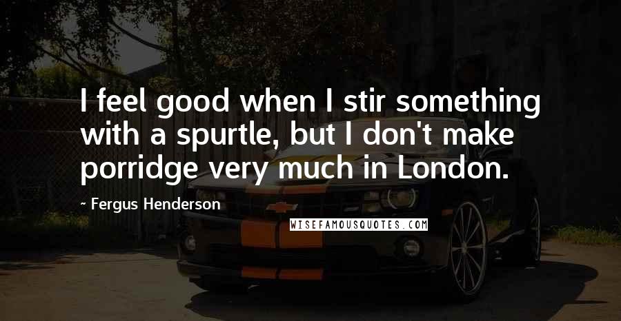 Fergus Henderson quotes: I feel good when I stir something with a spurtle, but I don't make porridge very much in London.