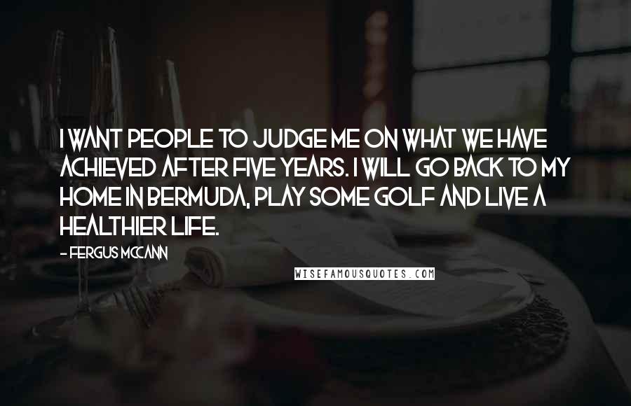Fergus McCann quotes: I want people to judge me on what we have achieved after five years. I will go back to my home in Bermuda, play some golf and live a healthier Fergus McCann quotes: I want people to judge me on what we have achieved after five years. I will go back to my home in Bermuda, play some golf and live a healthier