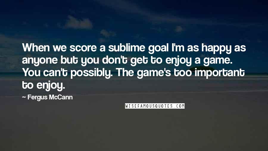 Fergus McCann quotes: When we score a sublime goal I'm as happy as anyone but you don't get to enjoy a game. You can't possibly. The game's too important to enjoy. Fergus McCann quotes: When we score a sublime goal I'm as happy as anyone but you don't get to enjoy a game. You can't possibly. The game's too important to enjoy.