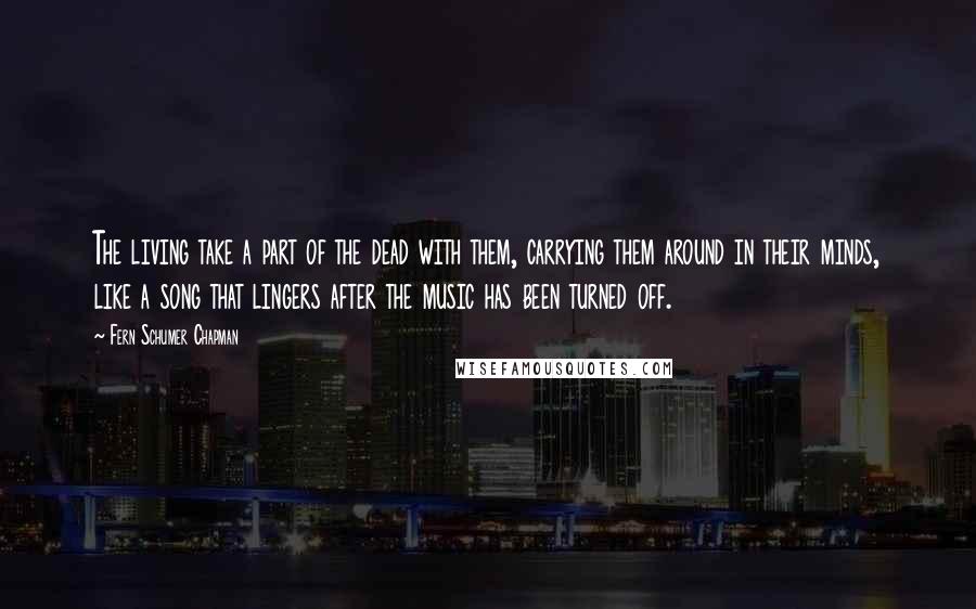 Fern Schumer Chapman quotes: The living take a part of the dead with them, carrying them around in their minds, like a song that lingers after the music has been turned off.