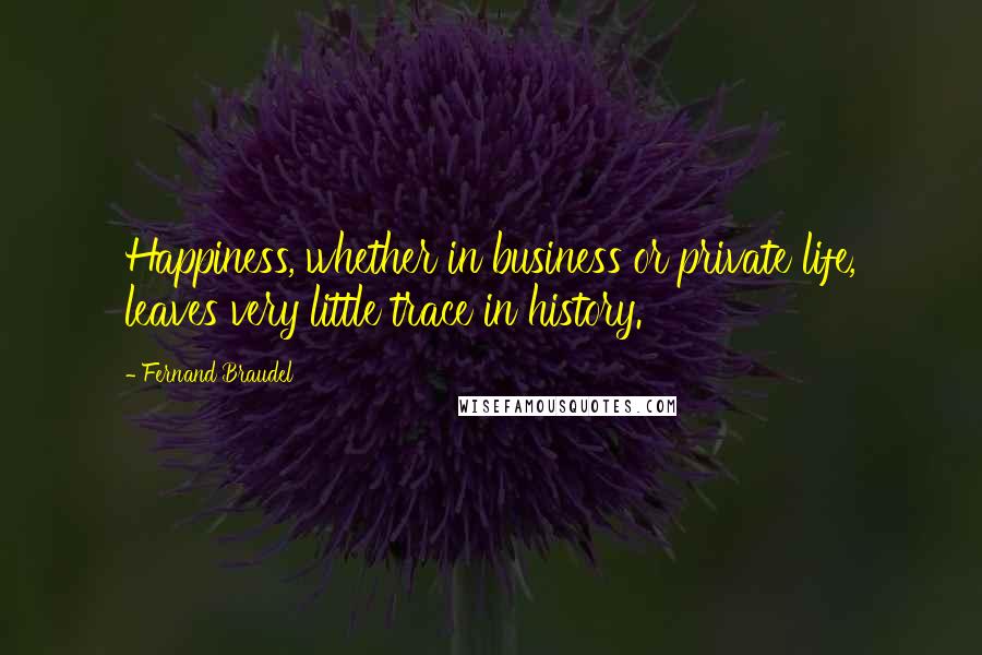 Fernand Braudel quotes: Happiness, whether in business or private life, leaves very little trace in history.
