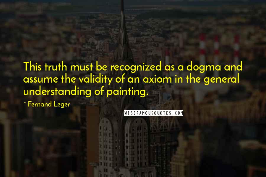 Fernand Leger quotes: This truth must be recognized as a dogma and assume the validity of an axiom in the general understanding of painting.