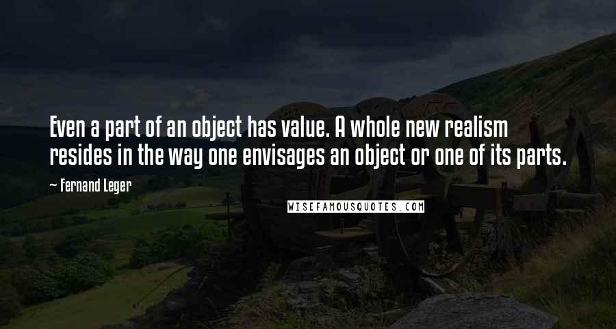 Fernand Leger quotes: Even a part of an object has value. A whole new realism resides in the way one envisages an object or one of its parts.