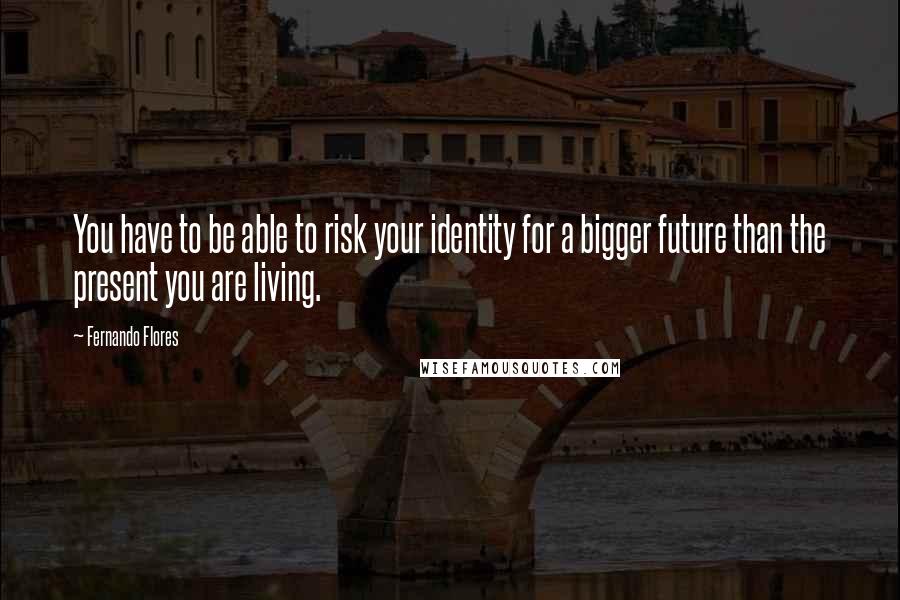Fernando Flores quotes: You have to be able to risk your identity for a bigger future than the present you are living.