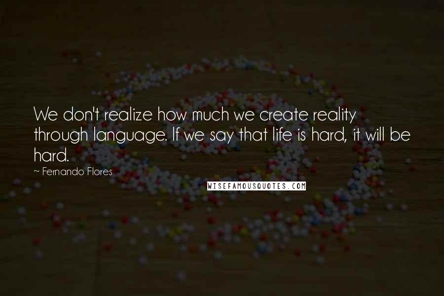 Fernando Flores quotes: We don't realize how much we create reality through language. If we say that life is hard, it will be hard. Fernando Flores quotes: We don't realize how much we create reality through language. If we say that life is hard, it will be hard.