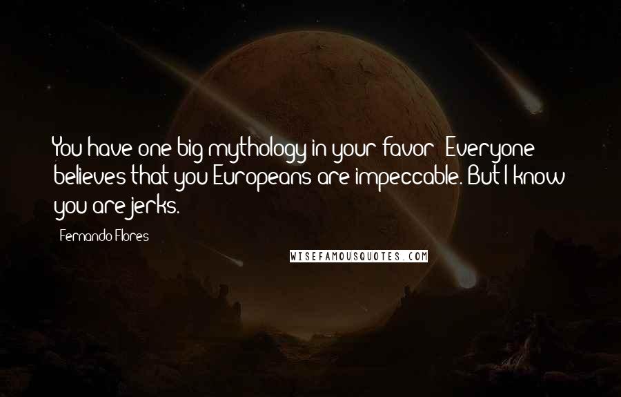 Fernando Flores quotes: You have one big mythology in your favor: Everyone believes that you Europeans are impeccable. But I know you are jerks. Fernando Flores quotes: You have one big mythology in your favor: Everyone believes that you Europeans are impeccable. But I know you are jerks.
