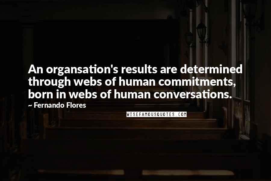 Fernando Flores quotes: An organsation's results are determined through webs of human commitments, born in webs of human conversations.