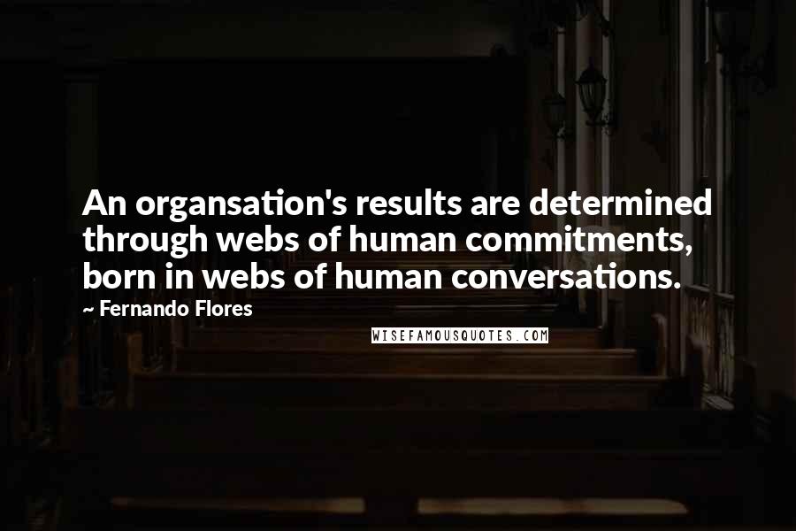 Fernando Flores quotes: An organsation's results are determined through webs of human commitments, born in webs of human conversations. Fernando Flores quotes: An organsation's results are determined through webs of human commitments, born in webs of human conversations.