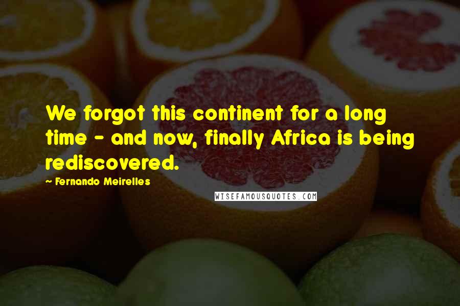 Fernando Meirelles quotes: We forgot this continent for a long time - and now, finally Africa is being rediscovered.
