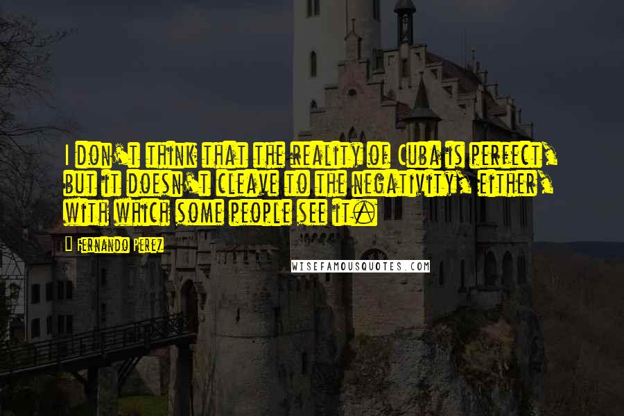 Fernando Perez quotes: I don't think that the reality of Cuba is perfect, but it doesn't cleave to the negativity, either, with which some people see it.