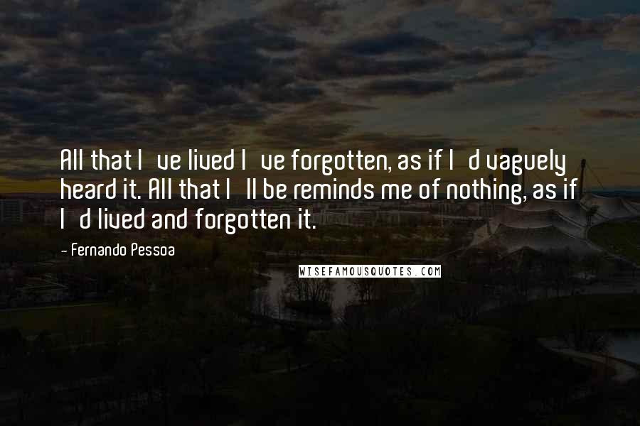 Fernando Pessoa quotes: All that I've lived I've forgotten, as if I'd vaguely heard it. All that I'll be reminds me of nothing, as if I'd lived and forgotten it. Fernando Pessoa quotes: All that I've lived I've forgotten, as if I'd vaguely heard it. All that I'll be reminds me of nothing, as if I'd lived and forgotten it.