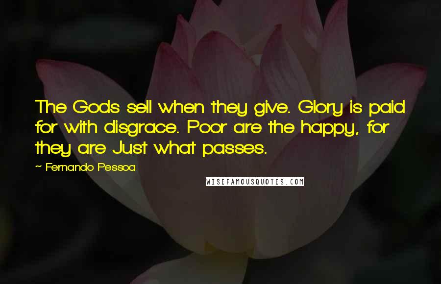 Fernando Pessoa quotes: The Gods sell when they give. Glory is paid for with disgrace. Poor are the happy, for they are Just what passes.