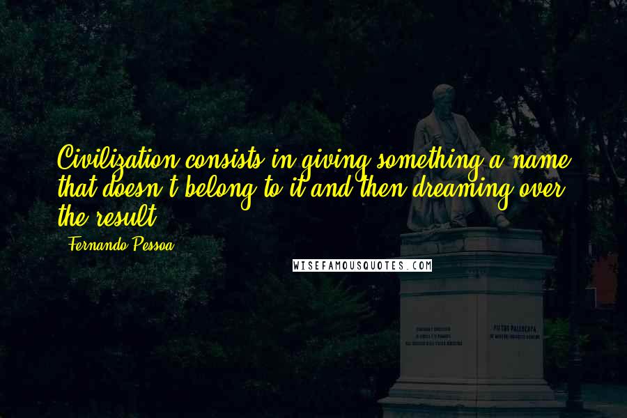 Fernando Pessoa quotes: Civilization consists in giving something a name that doesn't belong to it and then dreaming over the result.