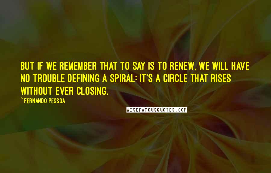 Fernando Pessoa quotes: But if we remember that to say is to renew, we will have no trouble defining a spiral: it's a circle that rises without ever closing. Fernando Pessoa quotes: But if we remember that to say is to renew, we will have no trouble defining a spiral: it's a circle that rises without ever closing.
