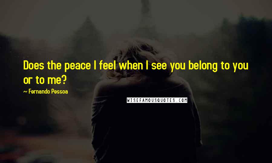 Fernando Pessoa quotes: Does the peace I feel when I see you belong to you or to me?