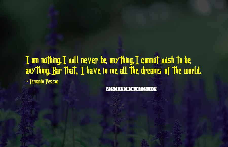 Fernando Pessoa quotes: I am nothing.I will never be anything.I cannot wish to be anything.Bar that, I have in me all the dreams of the world. Fernando Pessoa quotes: I am nothing.I will never be anything.I cannot wish to be anything.Bar that, I have in me all the dreams of the world.