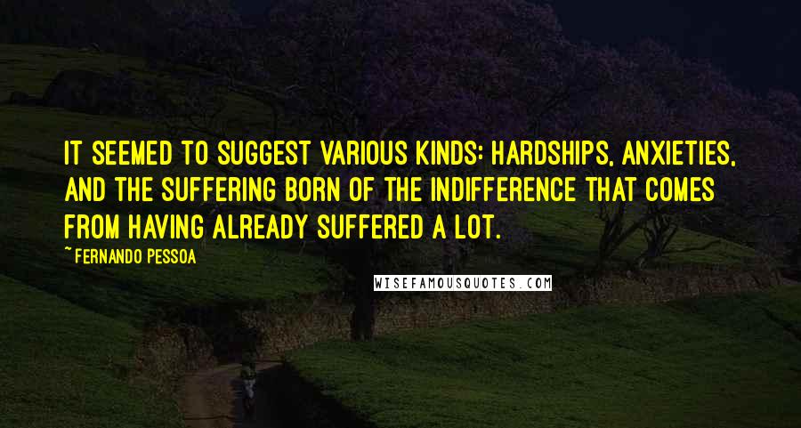 Fernando Pessoa quotes: It seemed to suggest various kinds: hardships, anxieties, and the suffering born of the indifference that comes from having already suffered a lot. Fernando Pessoa quotes: It seemed to suggest various kinds: hardships, anxieties, and the suffering born of the indifference that comes from having already suffered a lot.