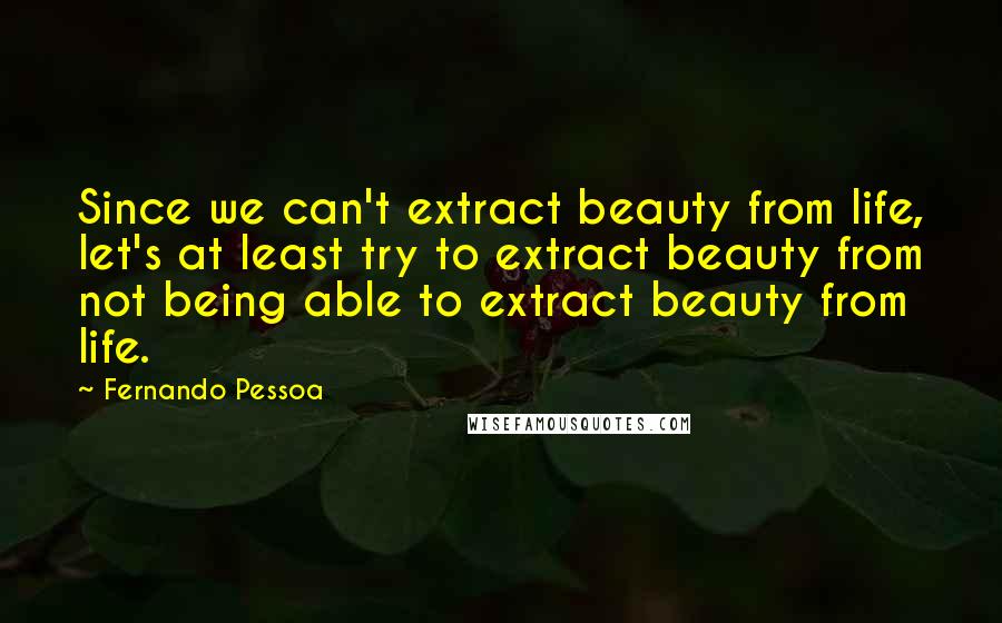Fernando Pessoa quotes: Since we can't extract beauty from life, let's at least try to extract beauty from not being able to extract beauty from life. Fernando Pessoa quotes: Since we can't extract beauty from life, let's at least try to extract beauty from not being able to extract beauty from life.
