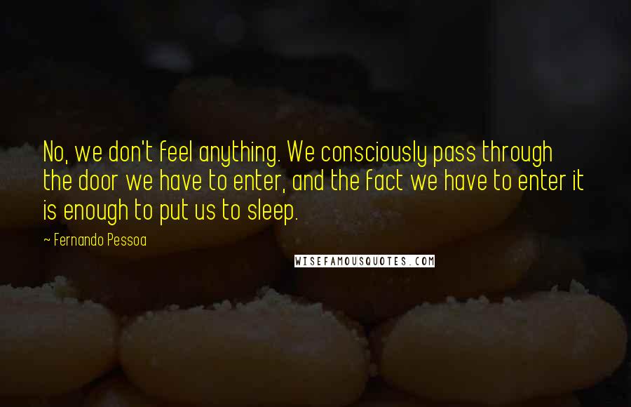 Fernando Pessoa quotes: No, we don't feel anything. We consciously pass through the door we have to enter, and the fact we have to enter it is enough to put us to sleep.