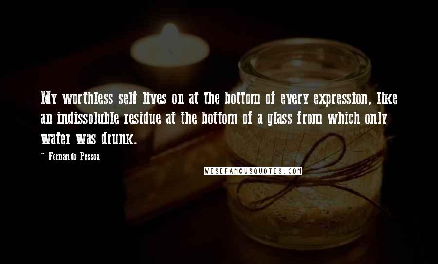 Fernando Pessoa quotes: My worthless self lives on at the bottom of every expression, like an indissoluble residue at the bottom of a glass from which only water was drunk. Fernando Pessoa quotes: My worthless self lives on at the bottom of every expression, like an indissoluble residue at the bottom of a glass from which only water was drunk.