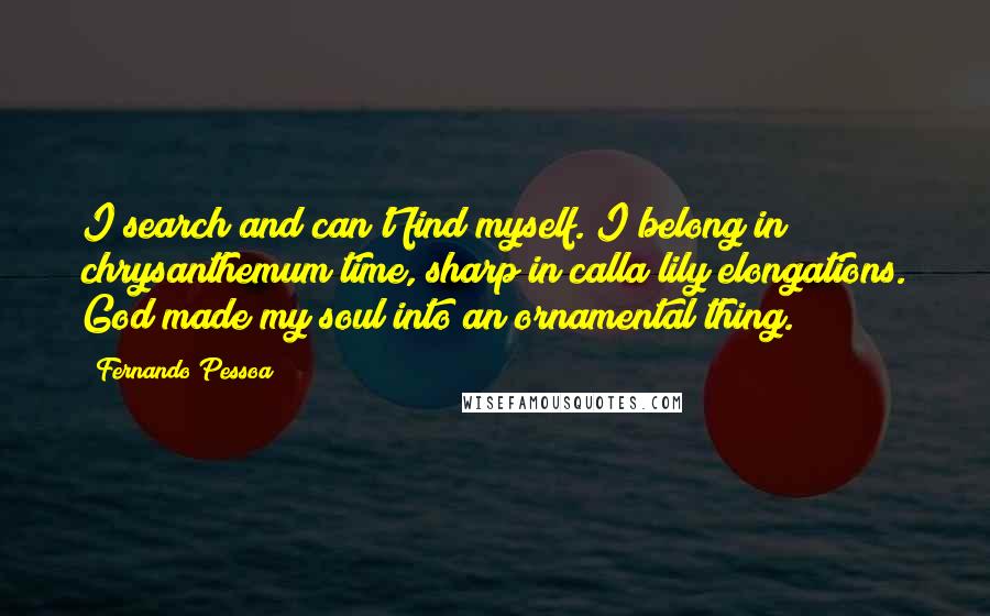 Fernando Pessoa quotes: I search and can't find myself. I belong in chrysanthemum time, sharp in calla lily elongations. God made my soul into an ornamental thing. Fernando Pessoa quotes: I search and can't find myself. I belong in chrysanthemum time, sharp in calla lily elongations. God made my soul into an ornamental thing.
