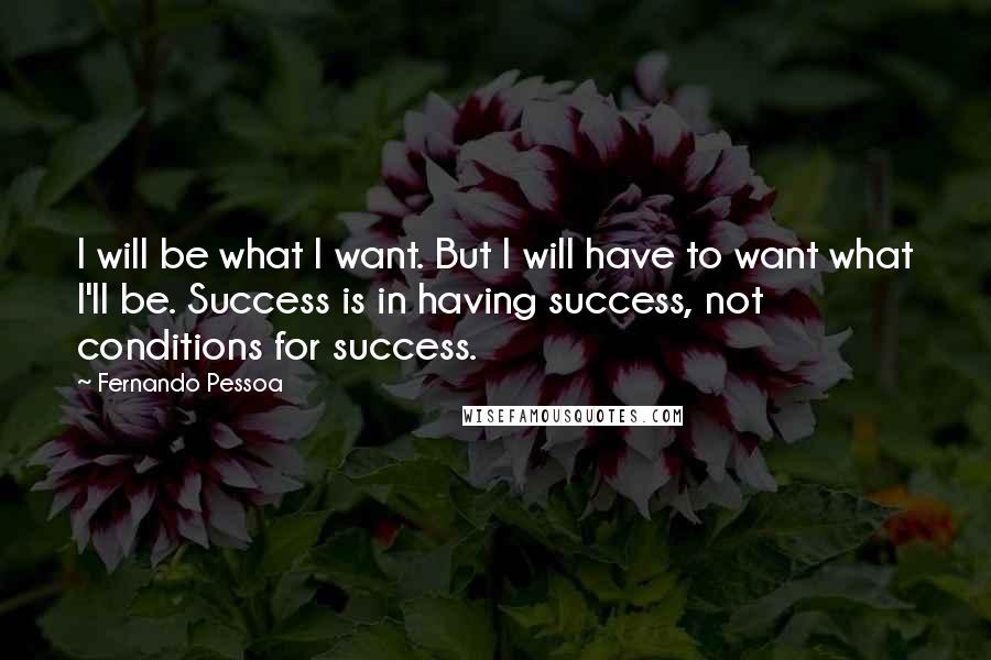 Fernando Pessoa quotes: I will be what I want. But I will have to want what I'll be. Success is in having success, not conditions for success. Fernando Pessoa quotes: I will be what I want. But I will have to want what I'll be. Success is in having success, not conditions for success.