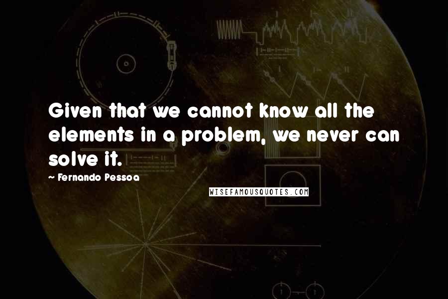 Fernando Pessoa quotes: Given that we cannot know all the elements in a problem, we never can solve it.