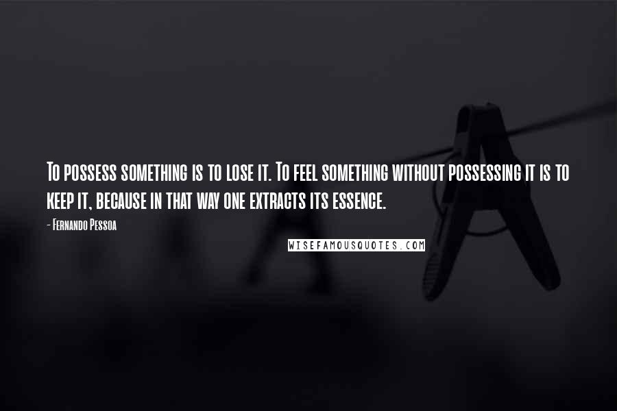 Fernando Pessoa quotes: To possess something is to lose it. To feel something without possessing it is to keep it, because in that way one extracts its essence. Fernando Pessoa quotes: To possess something is to lose it. To feel something without possessing it is to keep it, because in that way one extracts its essence.