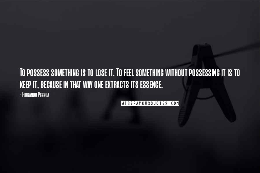 Fernando Pessoa quotes: To possess something is to lose it. To feel something without possessing it is to keep it, because in that way one extracts its essence.