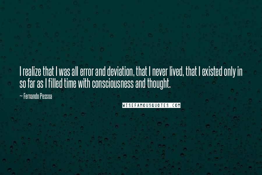 Fernando Pessoa quotes: I realize that I was all error and deviation, that I never lived, that I existed only in so far as I filled time with consciousness and thought. Fernando Pessoa quotes: I realize that I was all error and deviation, that I never lived, that I existed only in so far as I filled time with consciousness and thought.