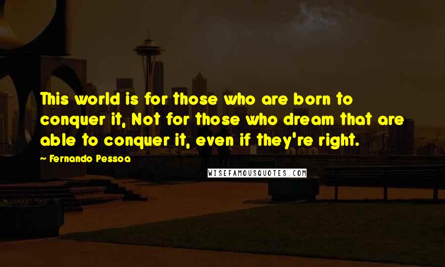Fernando Pessoa quotes: This world is for those who are born to conquer it, Not for those who dream that are able to conquer it, even if they're right. Fernando Pessoa quotes: This world is for those who are born to conquer it, Not for those who dream that are able to conquer it, even if they're right.