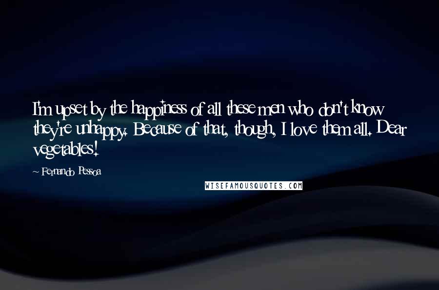 Fernando Pessoa quotes: I'm upset by the happiness of all these men who don't know they're unhappy. Because of that, though, I love them all. Dear vegetables! Fernando Pessoa quotes: I'm upset by the happiness of all these men who don't know they're unhappy. Because of that, though, I love them all. Dear vegetables!