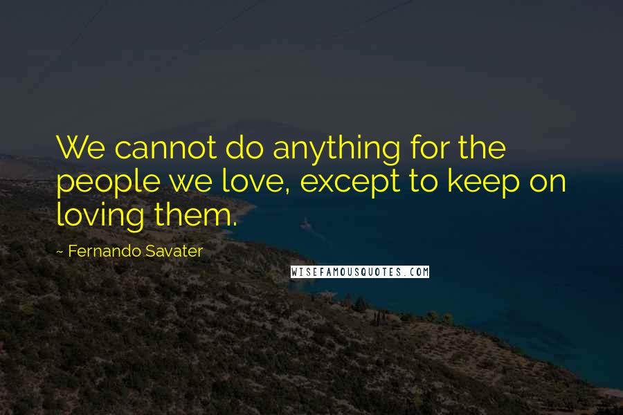 Fernando Savater quotes: We cannot do anything for the people we love, except to keep on loving them.