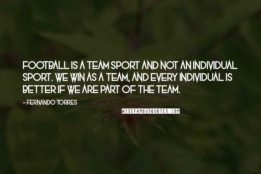 Fernando Torres quotes: Football is a team sport and not an individual sport. We win as a team, and every individual is better if we are part of the team.