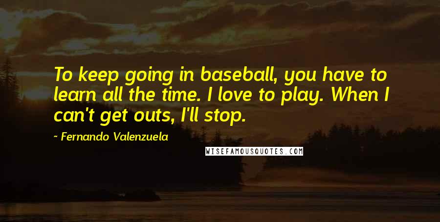 Fernando Valenzuela quotes: To keep going in baseball, you have to learn all the time. I love to play. When I can't get outs, I'll stop.