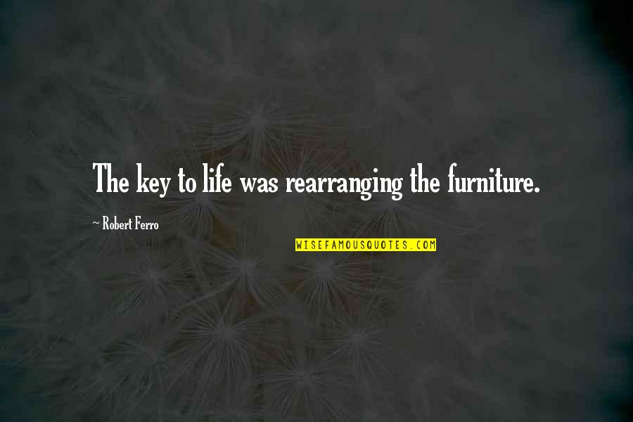 Ferociousness Synonyms Quotes By Robert Ferro: The key to life was rearranging the furniture. Ferociousness Synonyms Quotes By Robert Ferro: The key to life was rearranging the furniture.
