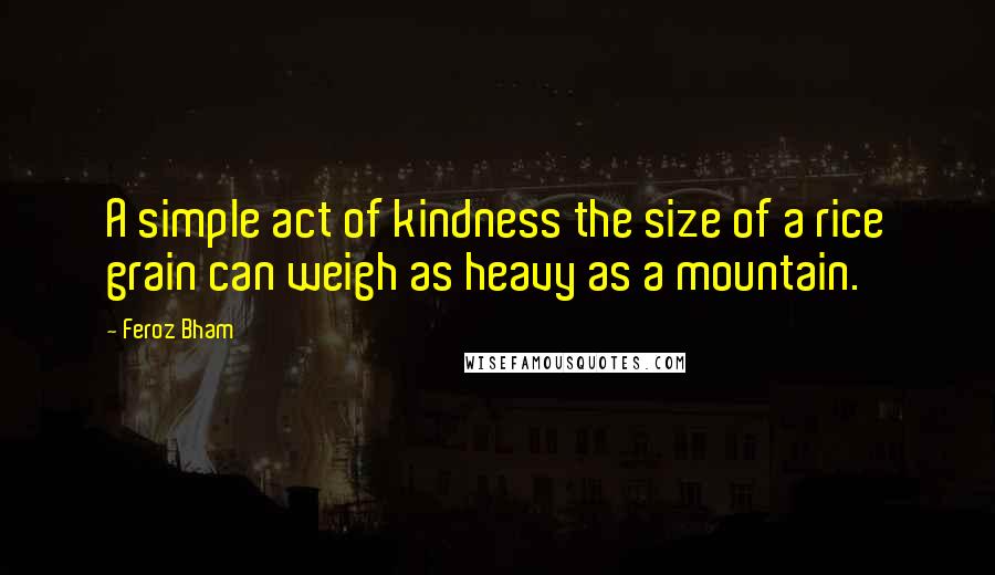 Feroz Bham quotes: A simple act of kindness the size of a rice grain can weigh as heavy as a mountain.