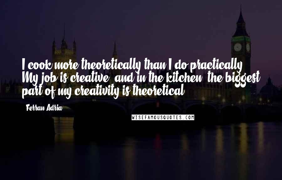 Ferran Adria quotes: I cook more theoretically than I do practically. My job is creative, and in the kitchen, the biggest part of my creativity is theoretical.